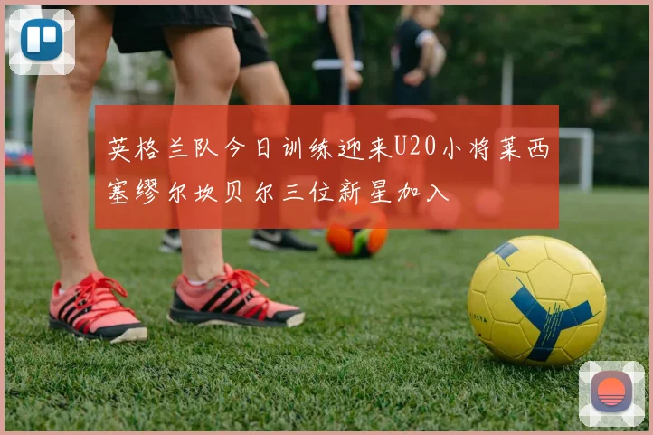 英格兰队今日训练迎来U20小将莱西塞缪尔坎贝尔三位新星加入