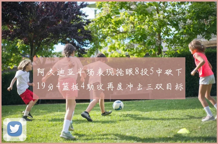 阿夫迪亚半场表现抢眼8投5中砍下19分4篮板4助攻再度冲击三双目标