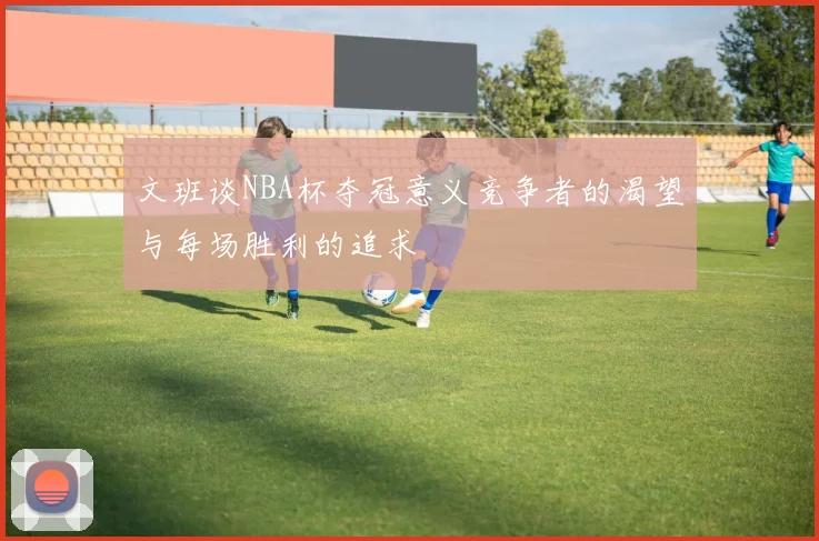 文班谈NBA杯夺冠意义竞争者的渴望与每场胜利的追求