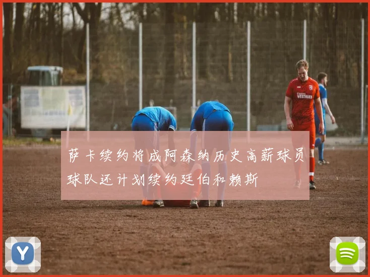 萨卡续约将成阿森纳历史高薪球员球队还计划续约廷伯和赖斯