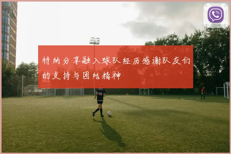 特纳分享融入球队经历感谢队友们的支持与团结精神