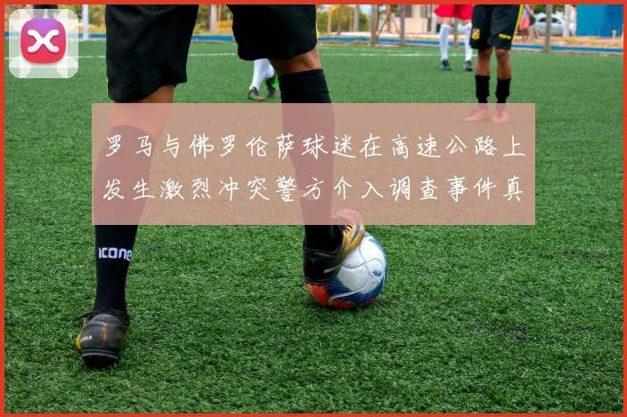 罗马与佛罗伦萨球迷在高速公路上发生激烈冲突警方介入调查事件真相