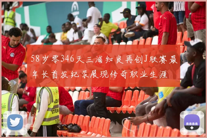 58岁零346天三浦知良再创J联赛最年长首发纪录展现传奇职业生涯