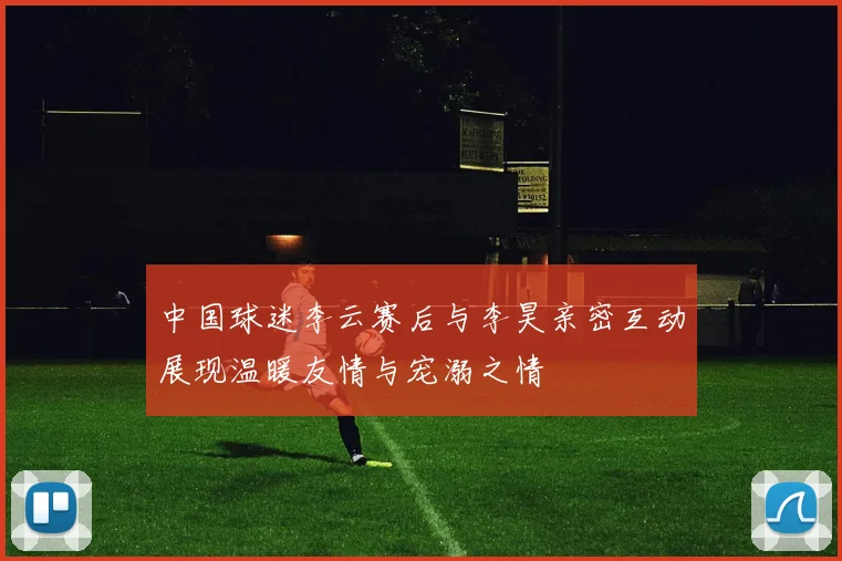 中国球迷李云赛后与李昊亲密互动展现温暖友情与宠溺之情