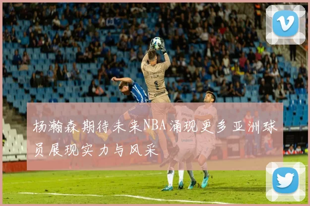 杨瀚森期待未来NBA涌现更多亚洲球员展现实力与风采