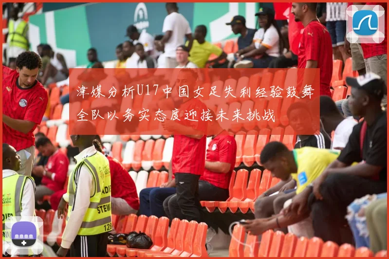 津媒分析U17中国女足失利经验鼓舞全队以务实态度迎接未来挑战