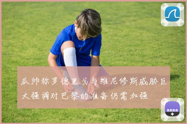 瓜帅称罗德里戈与维尼修斯威胁巨大强调对巴黎的准备仍需加强