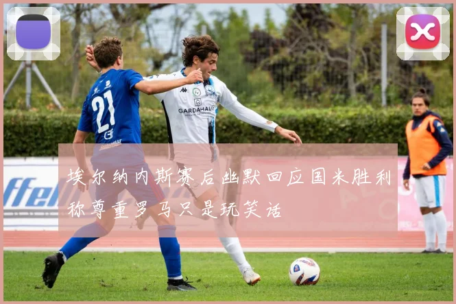 埃尔纳内斯赛后幽默回应国米胜利称尊重罗马只是玩笑话