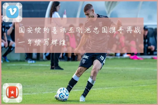 国安续约喜讯王刚池忠国携手再战一年续写辉煌