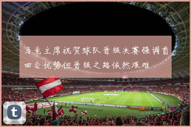马竞主席祝贺球队晋级决赛强调首回合优势但晋级之路依然艰难