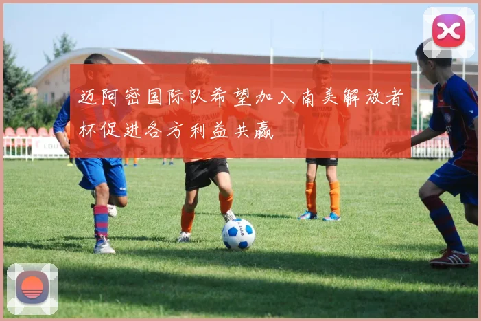 迈阿密国际队希望加入南美解放者杯促进各方利益共赢