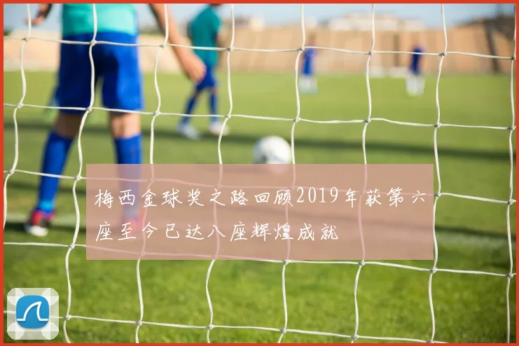 梅西金球奖之路回顾2019年获第六座至今已达八座辉煌成就