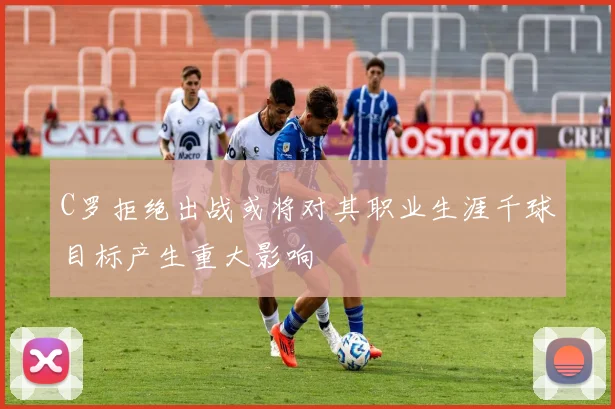 C罗拒绝出战或将对其职业生涯千球目标产生重大影响