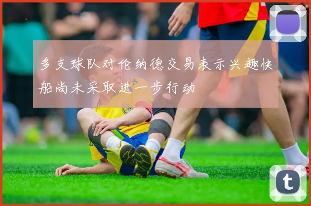 多支球队对伦纳德交易表示兴趣快船尚未采取进一步行动