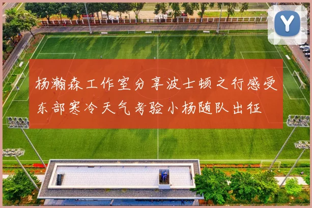 杨瀚森工作室分享波士顿之行感受东部寒冷天气考验小杨随队出征