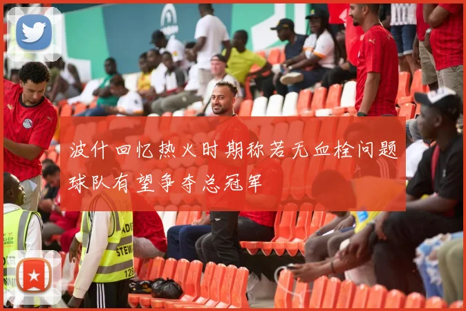 波什回忆热火时期称若无血栓问题球队有望争夺总冠军