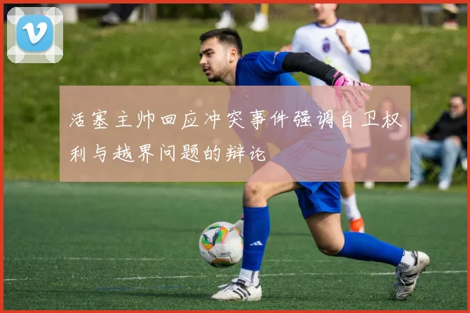 活塞主帅回应冲突事件强调自卫权利与越界问题的辩论