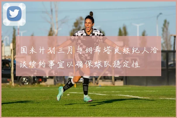 国米计划三月与姆希塔良经纪人洽谈续约事宜以确保球队稳定性