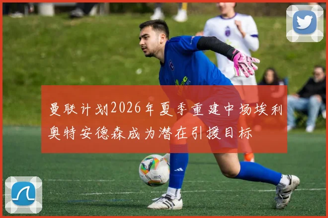 曼联计划2026年夏季重建中场埃利奥特安德森成为潜在引援目标