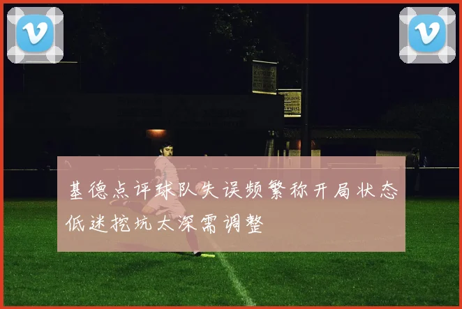 基德点评球队失误频繁称开局状态低迷挖坑太深需调整