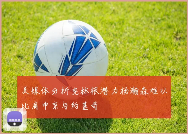 美媒体分析克林根潜力杨瀚森难以比肩申京与约基奇