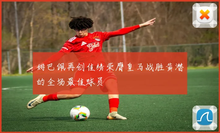 姆巴佩再创佳绩荣膺皇马战胜黄潜的全场最佳球员