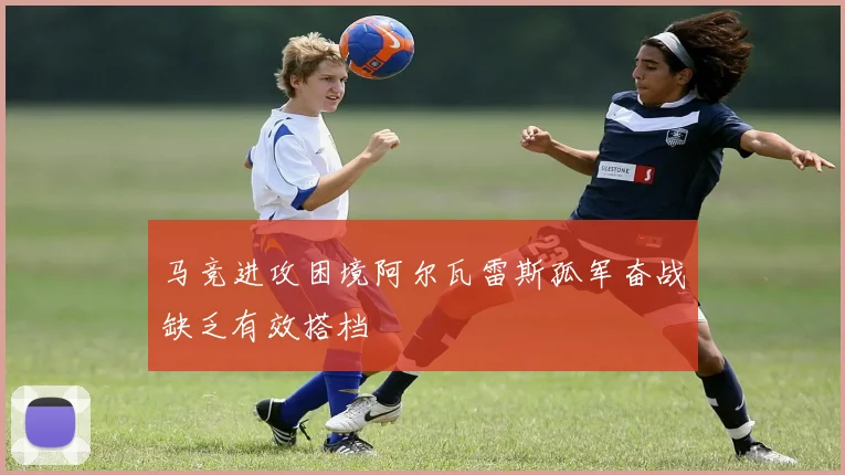 马竞进攻困境阿尔瓦雷斯孤军奋战缺乏有效搭档