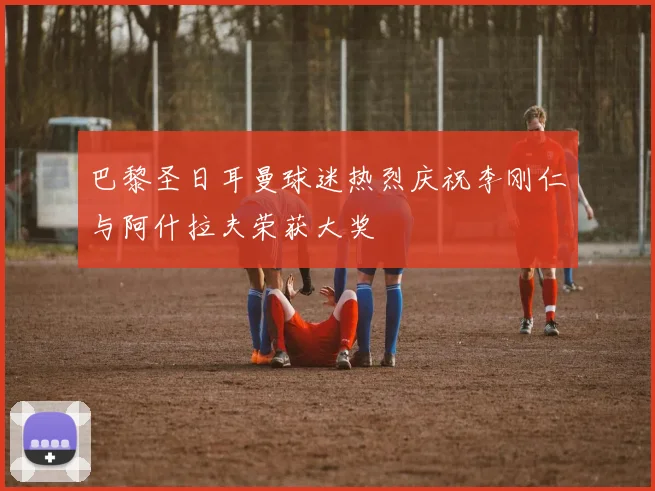 巴黎圣日耳曼球迷热烈庆祝李刚仁与阿什拉夫荣获大奖