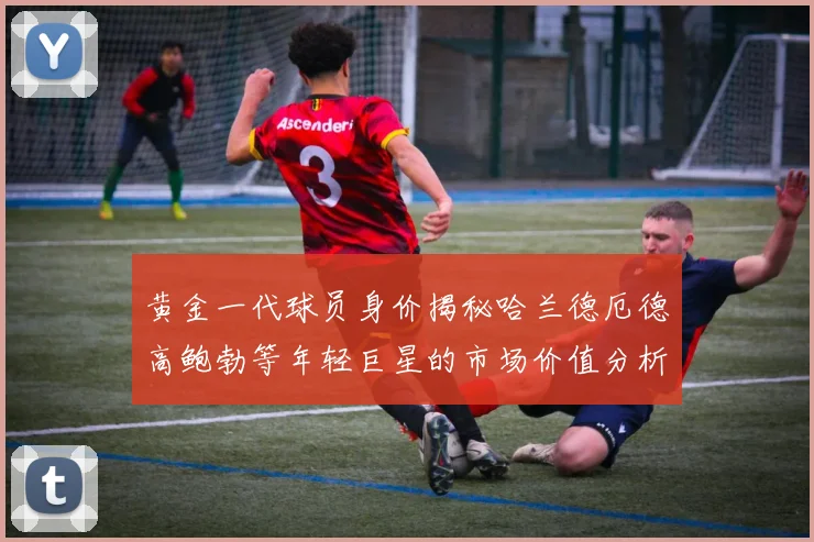 黄金一代球员身价揭秘哈兰德厄德高鲍勃等年轻巨星的市场价值分析