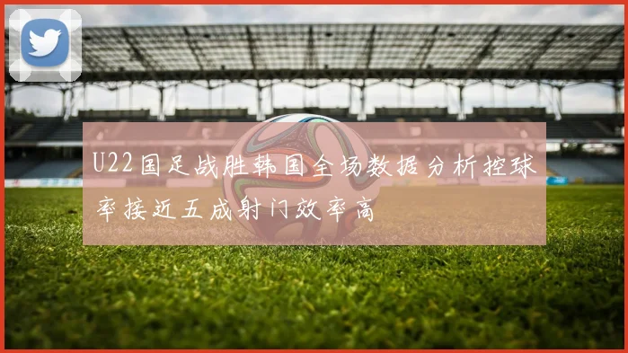 U22国足战胜韩国全场数据分析控球率接近五成射门效率高