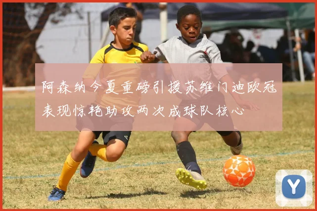 阿森纳今夏重磅引援苏维门迪欧冠表现惊艳助攻两次成球队核心