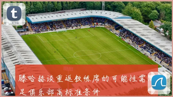 滕哈赫谈重返教练席的可能性需满足俱乐部高标准条件