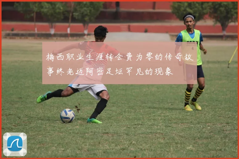 梅西职业生涯转会费为零的传奇故事终老迈阿密足坛罕见的现象