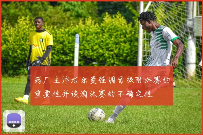 药厂主帅尤尔曼强调晋级附加赛的重要性并谈淘汰赛的不确定性