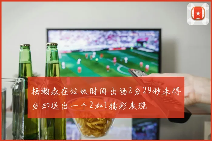 杨瀚森在垃圾时间出场2分29秒未得分却送出一个2加1精彩表现