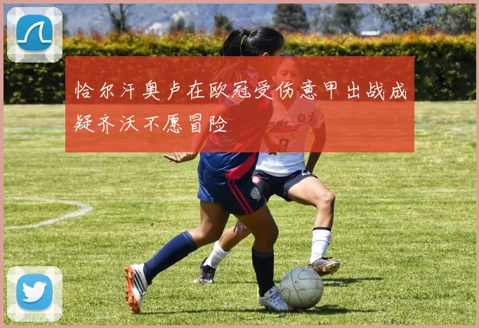 恰尔汗奥卢在欧冠受伤意甲出战成疑齐沃不愿冒险