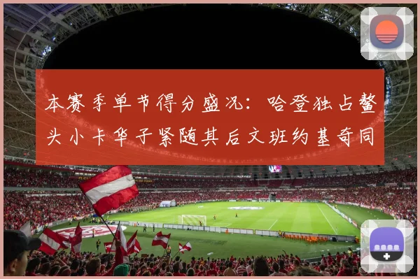 本赛季单节得分盛况：哈登独占鳌头小卡华子紧随其后文班约基奇同创佳绩