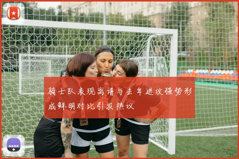 骑士队表现离谱与去年进攻强势形成鲜明对比引发热议