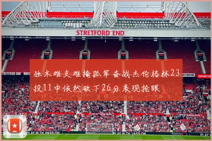 独木难支难掩孤军奋战杰伦格林23投11中依然砍下26分表现抢眼