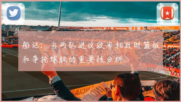 船记：当两队进攻效率相近时篮板和争抢球权的重要性分析