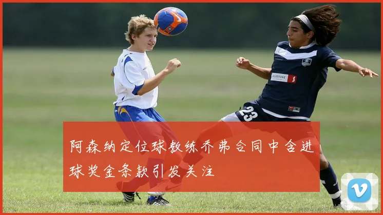 阿森纳定位球教练乔弗合同中含进球奖金条款引发关注