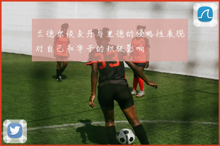 兰德尔谈麦丹与里德的侵略性表现对自己和华子的积极影响