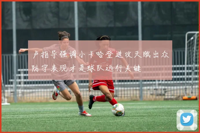 卢指导强调小卡哈登进攻天赋出众防守表现才是球队远行关键