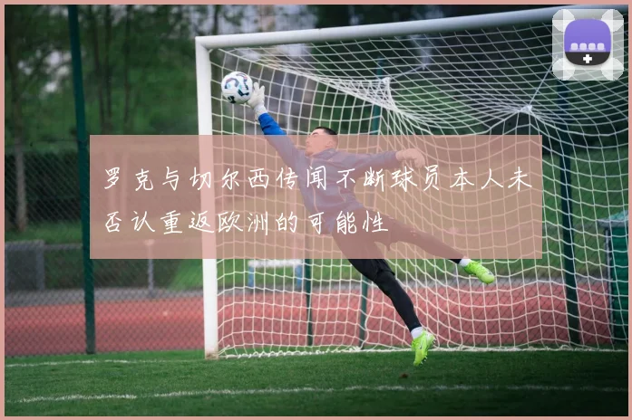 罗克与切尔西传闻不断球员本人未否认重返欧洲的可能性