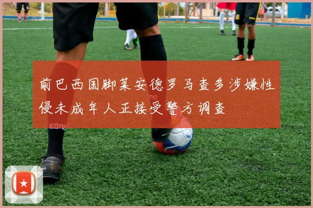 前巴西国脚莱安德罗马查多涉嫌性侵未成年人正接受警方调查