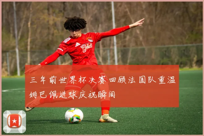 三年前世界杯决赛回顾法国队重温姆巴佩进球庆祝瞬间