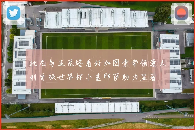 托尼与亚昆塔看好加图索带领意大利晋级世界杯小基耶萨助力显著