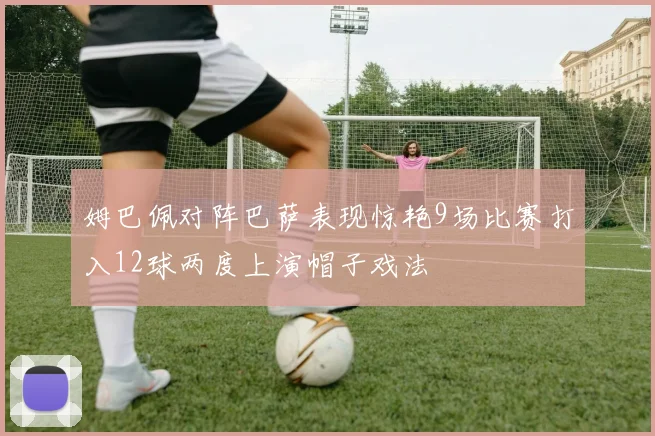 姆巴佩对阵巴萨表现惊艳9场比赛打入12球两度上演帽子戏法