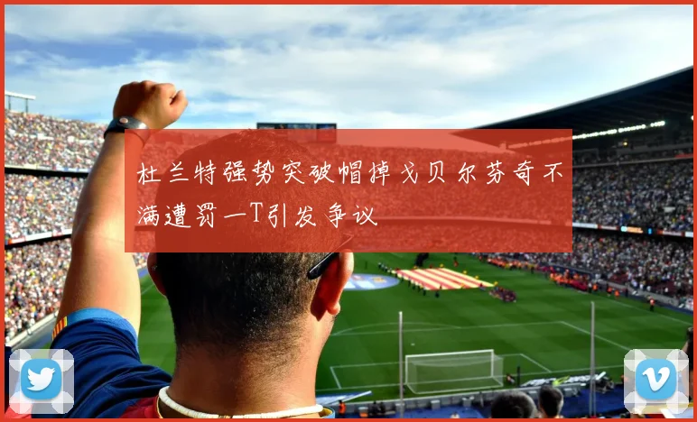 杜兰特强势突破帽掉戈贝尔芬奇不满遭罚一T引发争议