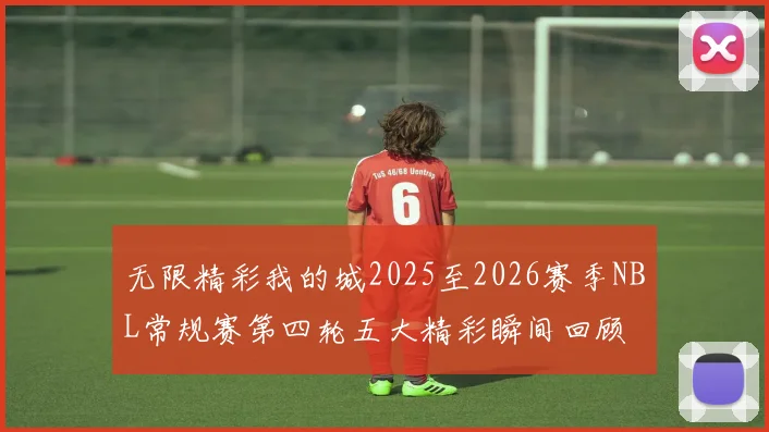 无限精彩我的城2025至2026赛季NBL常规赛第四轮五大精彩瞬间回顾